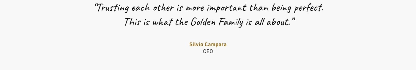 “Trusting each other is more important than performing. This is what the Golden Family is all about.” Silvio Campara CEO