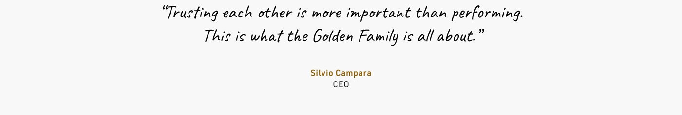 “Trusting each other is more important than performing. This is what the Golden Family is all about.” Silvio Campara CEO